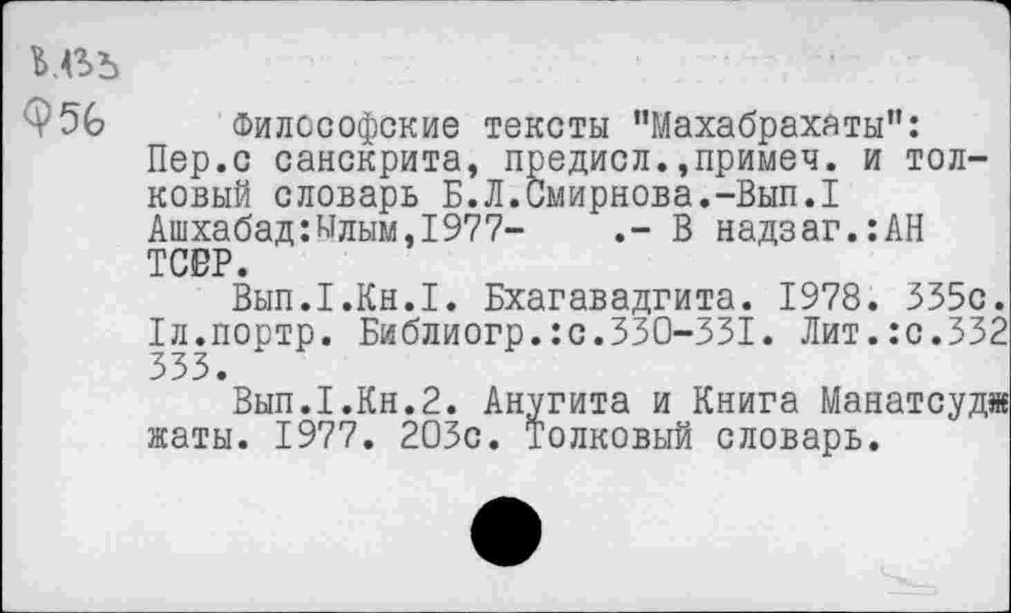 ﻿ь.въ
Ф56 Философские тексты "Махабрахаты":
Пер.с санскрита, предисл.,примеч. и толковый словарь Б.Л.Смирнова.-Вып.1
Ашхабад:Ылым,1977-	.- В надзаг.:АН
ТСВР.
Вып.1.Кн.1. Бхагавадгита. 1978. 535с.
1л.портр. Библиогр.:с.330-331. Лит.:с.332
Вып.1.Кн.2. Анугита и Книга Манатсудж жаты. 1977. 203с. Толковый словарь.